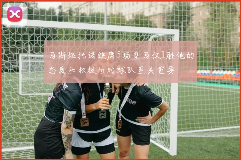 马斯坦托诺缺席5场皇马仅1胜他的态度和积极性对球队至关重要