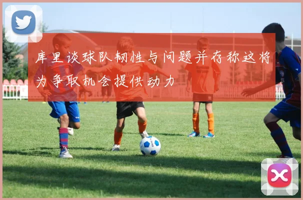 库里谈球队韧性与问题并存称这将为争取机会提供动力