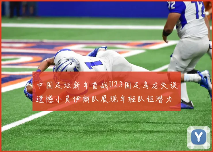 中国足坛新年首战U23国足乌龙失误遗憾小负伊朗队展现年轻队伍潜力