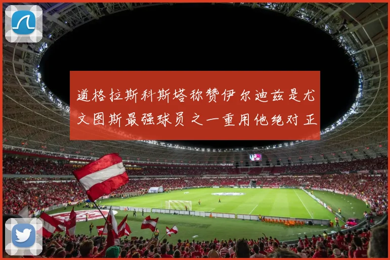 道格拉斯科斯塔称赞伊尔迪兹是尤文图斯最强球员之一重用他绝对正确