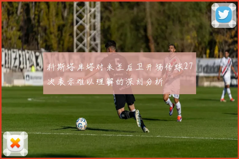 科斯塔库塔对米兰后卫开场传球27次表示难以理解的深刻分析