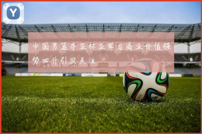 中国男篮夺亚杯亚军后商业价值强势回升引发关注