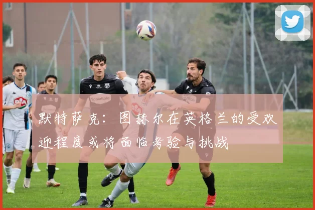 默特萨克：图赫尔在英格兰的受欢迎程度或将面临考验与挑战
