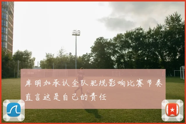 库明加承认全队犯规影响比赛节奏直言这是自己的责任