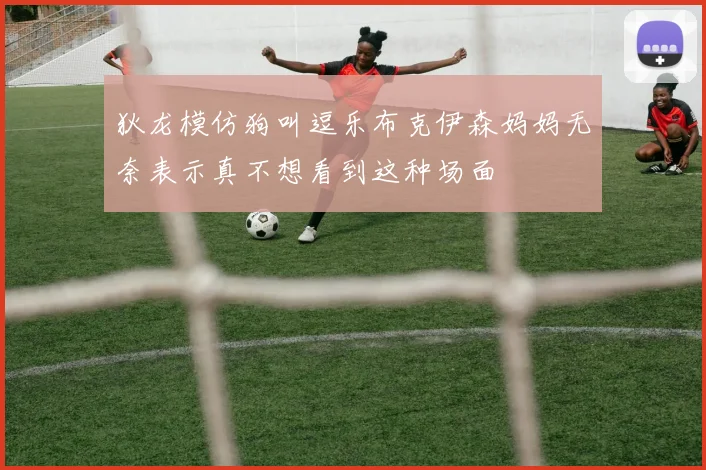 狄龙模仿狗叫逗乐布克伊森妈妈无奈表示真不想看到这种场面