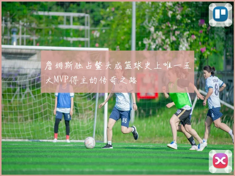 詹姆斯独占鳌头成篮球史上唯一五大MVP得主的传奇之路