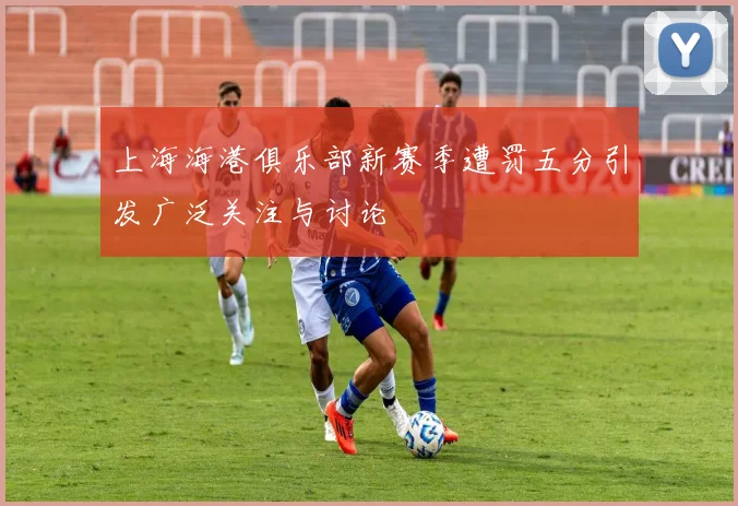 上海海港俱乐部新赛季遭罚五分引发广泛关注与讨论