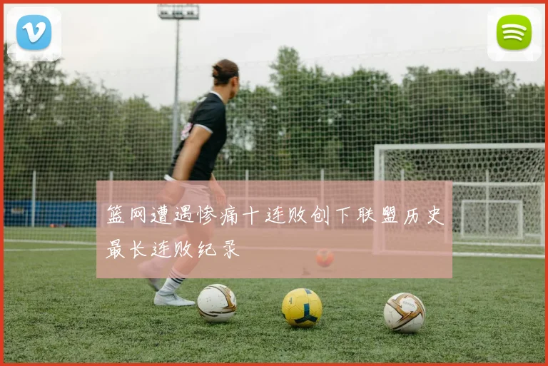 篮网遭遇惨痛十连败创下联盟历史最长连败纪录