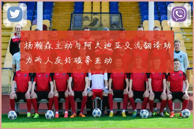 杨瀚森主动与阿夫迪亚交流翻译助力两人友好碰拳互动