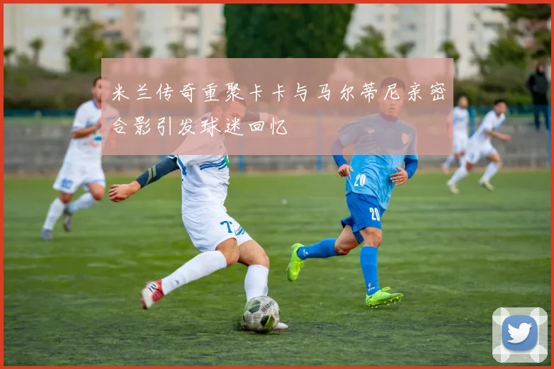 米兰传奇重聚卡卡与马尔蒂尼亲密合影引发球迷回忆