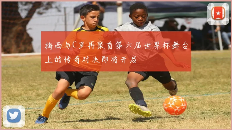 梅西与C罗再聚首第六届世界杯舞台上的传奇对决即将开启