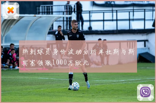 热刺球员身价波动分析库杜斯与斯宾塞领涨1000万欧元
