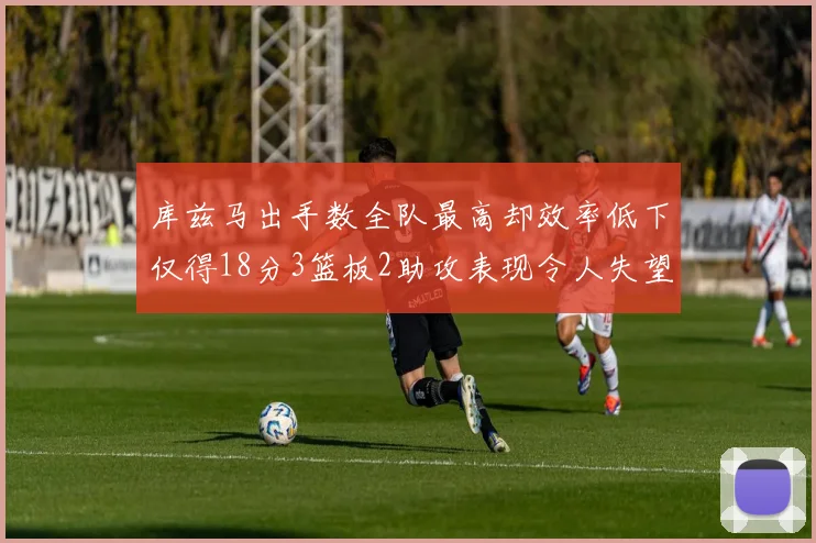 库兹马出手数全队最高却效率低下仅得18分3篮板2助攻表现令人失望