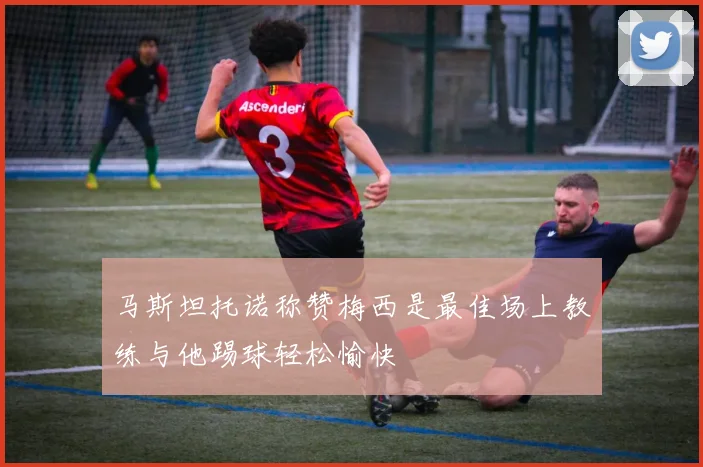 马斯坦托诺称赞梅西是最佳场上教练与他踢球轻松愉快