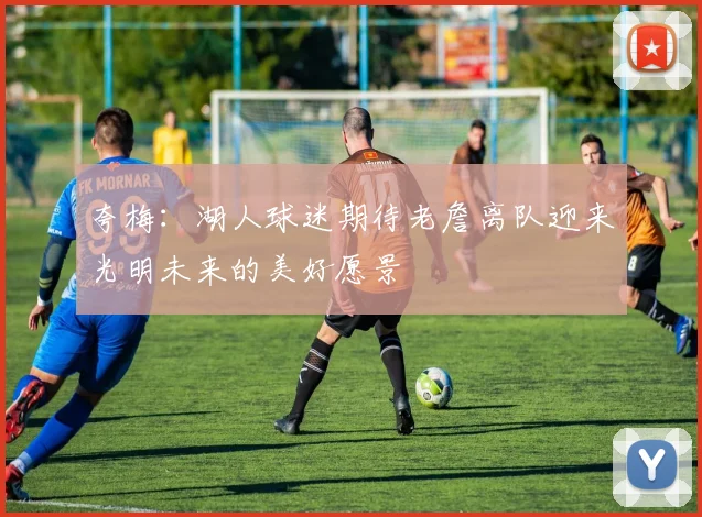 夸梅：湖人球迷期待老詹离队迎来光明未来的美好愿景