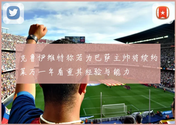 克鲁伊维特称若为巴萨主帅将续约莱万一年看重其经验与能力