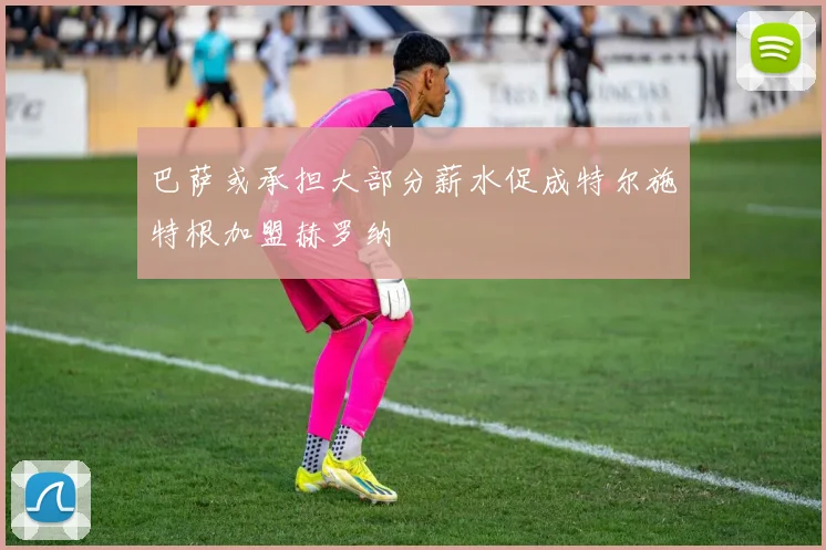 巴萨或承担大部分薪水促成特尔施特根加盟赫罗纳