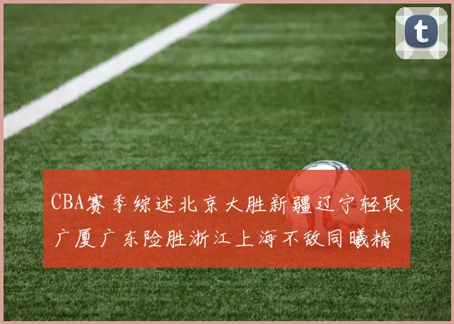 CBA赛季综述北京大胜新疆辽宁轻取广厦广东险胜浙江上海不敌同曦精彩回顾