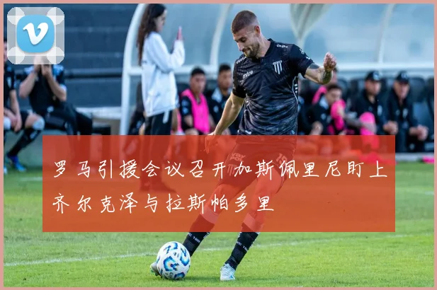罗马引援会议召开加斯佩里尼盯上齐尔克泽与拉斯帕多里