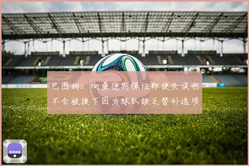 巴图姆：向桑德斯保证即使失误也不会被换下因为球队缺乏替补选项