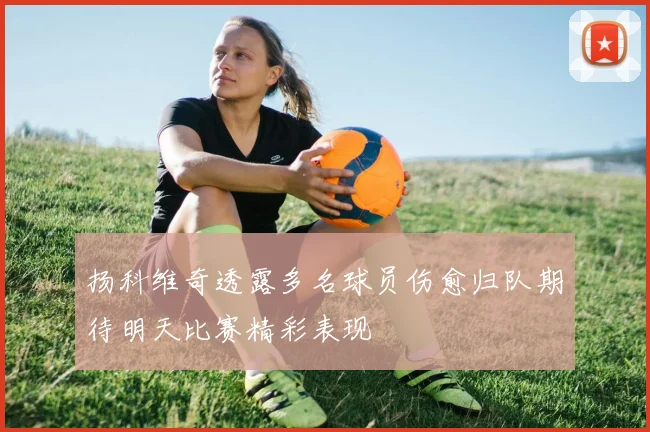 扬科维奇透露多名球员伤愈归队期待明天比赛精彩表现