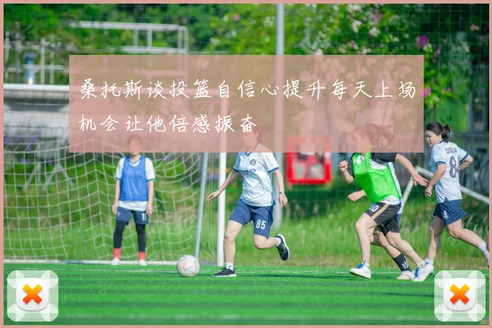 桑托斯谈投篮自信心提升每天上场机会让他倍感振奋