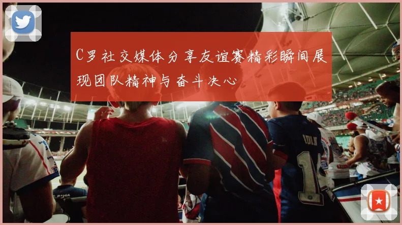 C罗社交媒体分享友谊赛精彩瞬间展现团队精神与奋斗决心