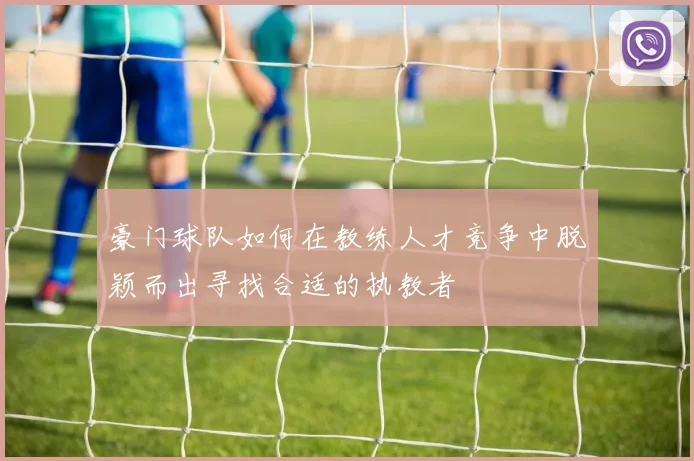 豪门球队如何在教练人才竞争中脱颖而出寻找合适的执教者