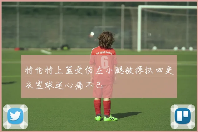 特伦特上篮受伤左小腿被搀扶回更衣室球迷心痛不已