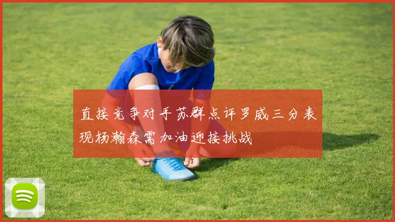 直接竞争对手苏群点评罗威三分表现杨瀚森需加油迎接挑战