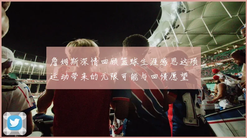 詹姆斯深情回顾篮球生涯感恩这项运动带来的无限可能与回馈愿望