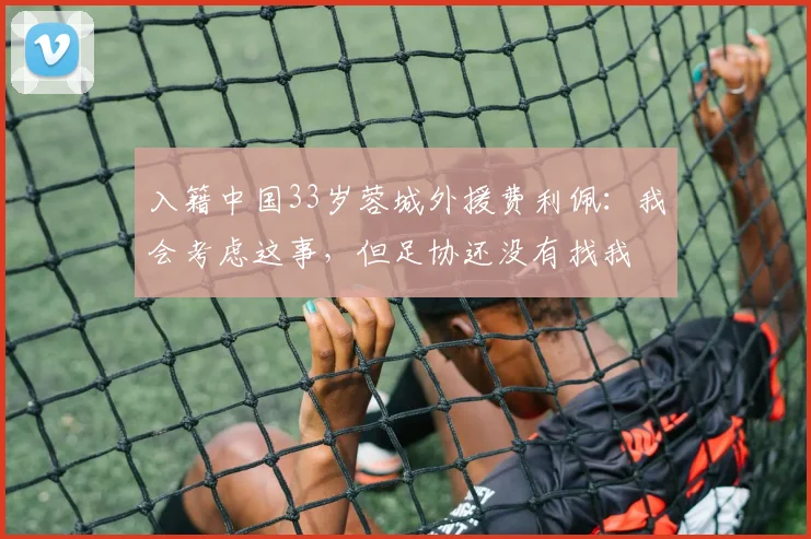 入籍中国33岁蓉城外援费利佩：我会考虑这事，但足协还没有找我