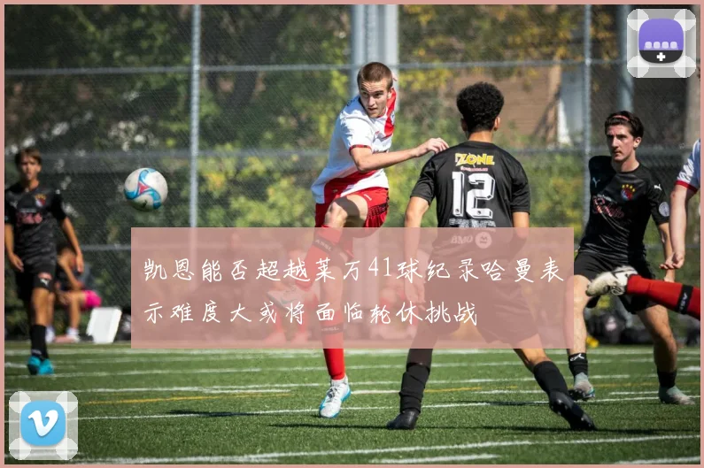 凯恩能否超越莱万41球纪录哈曼表示难度大或将面临轮休挑战