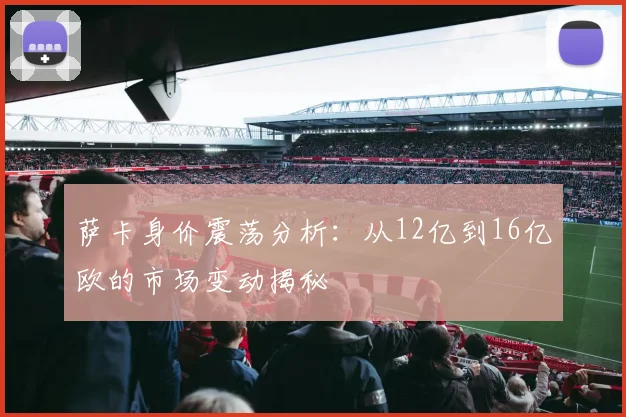 萨卡身价震荡分析：从12亿到16亿欧的市场变动揭秘