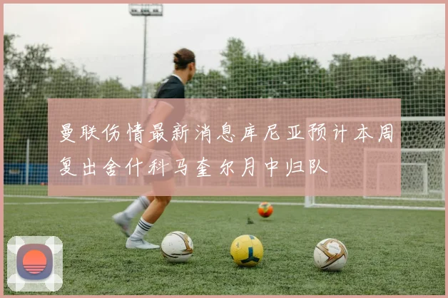 曼联伤情最新消息库尼亚预计本周复出舍什科马奎尔月中归队